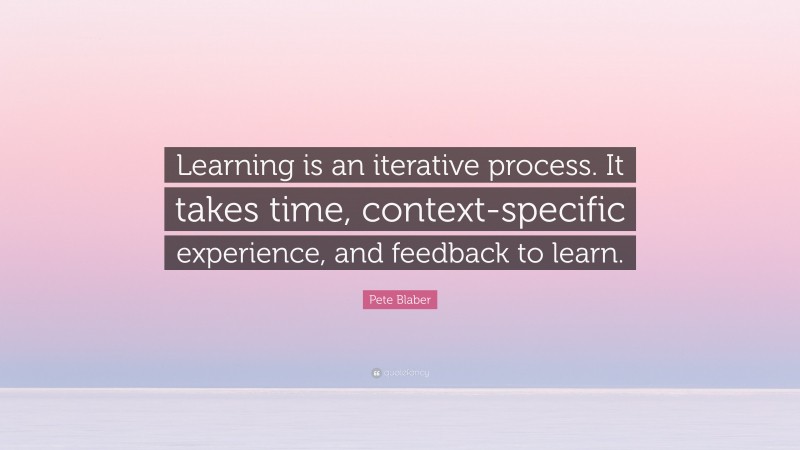 Pete Blaber Quote: “Learning is an iterative process. It takes time, context-specific experience, and feedback to learn.”