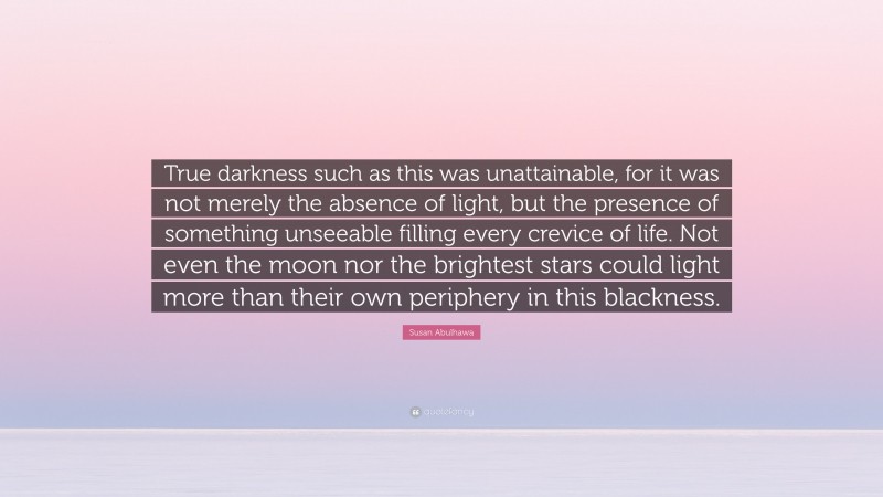 Susan Abulhawa Quote: “True darkness such as this was unattainable, for it was not merely the absence of light, but the presence of something unseeable filling every crevice of life. Not even the moon nor the brightest stars could light more than their own periphery in this blackness.”