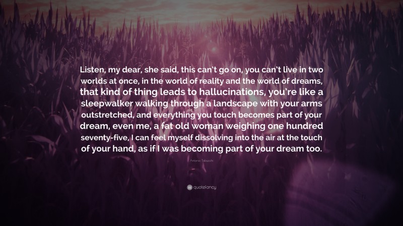 Antonio Tabucchi Quote: “Listen, my dear, she said, this can’t go on, you can’t live in two worlds at once, in the world of reality and the world of dreams, that kind of thing leads to hallucinations, you’re like a sleepwalker walking through a landscape with your arms outstretched, and everything you touch becomes part of your dream, even me, a fat old woman weighing one hundred seventy-five, I can feel myself dissolving into the air at the touch of your hand, as if I was becoming part of your dream too.”