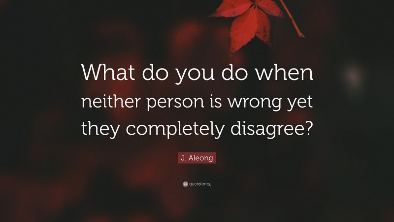 J. Aleong Quote: “What do you do when neither person is wrong yet they completely disagree?”