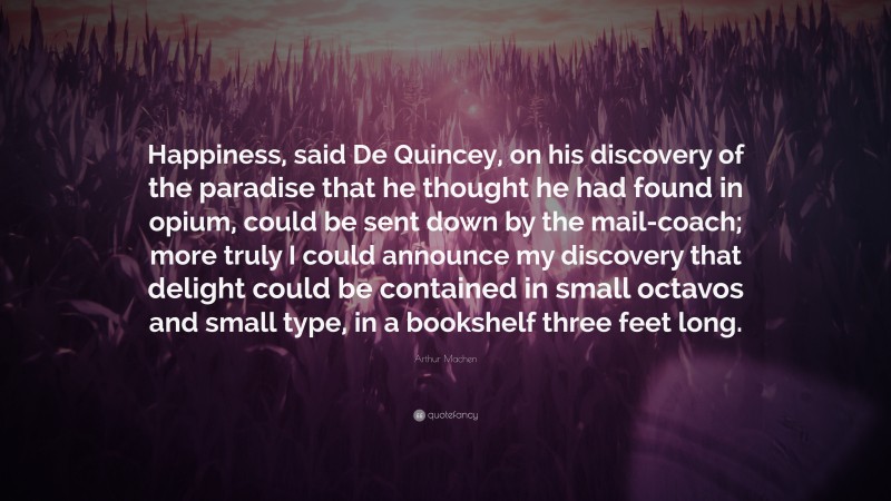 Arthur Machen Quote: “Happiness, said De Quincey, on his discovery of the paradise that he thought he had found in opium, could be sent down by the mail-coach; more truly I could announce my discovery that delight could be contained in small octavos and small type, in a bookshelf three feet long.”