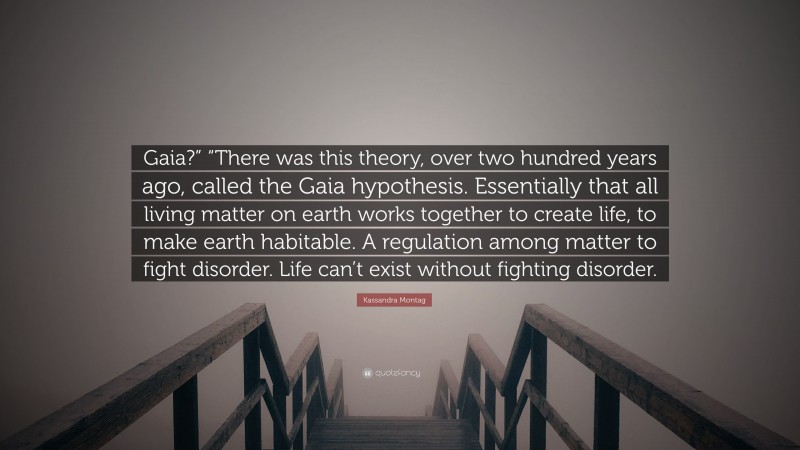 Kassandra Montag Quote: “Gaia?” “There was this theory, over two hundred years ago, called the Gaia hypothesis. Essentially that all living matter on earth works together to create life, to make earth habitable. A regulation among matter to fight disorder. Life can’t exist without fighting disorder.”
