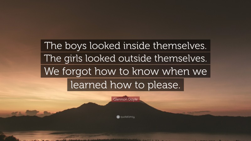 Glennon Doyle Quote: “The boys looked inside themselves. The girls looked outside themselves. We forgot how to know when we learned how to please.”