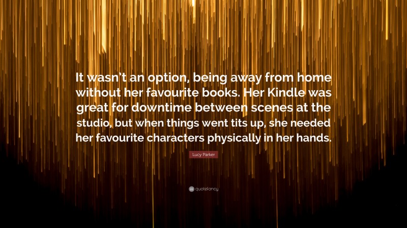 Lucy Parker Quote: “It wasn’t an option, being away from home without her favourite books. Her Kindle was great for downtime between scenes at the studio, but when things went tits up, she needed her favourite characters physically in her hands.”