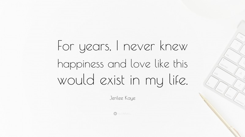 Jerilee Kaye Quote: “For years, I never knew happiness and love like this would exist in my life.”