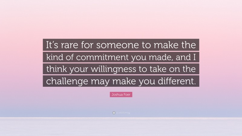 Joshua Foer Quote: “It’s rare for someone to make the kind of commitment you made, and I think your willingness to take on the challenge may make you different.”