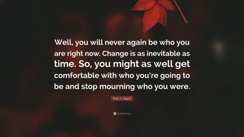 Rob J. Hayes Quote: “Well, you will never again be who you are right now. Change is as inevitable as time. So, you might as well get comfortable with who you’re going to be and stop mourning who you were.”