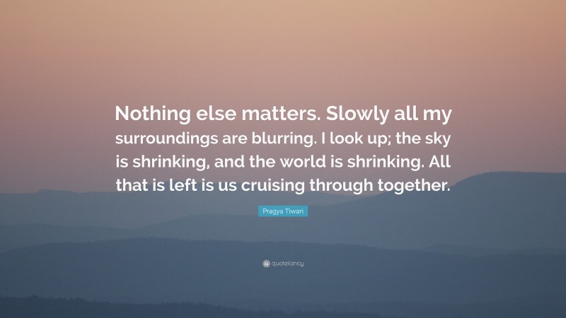 Pragya Tiwari Quote: “Nothing else matters. Slowly all my surroundings are blurring. I look up; the sky is shrinking, and the world is shrinking. All that is left is us cruising through together.”