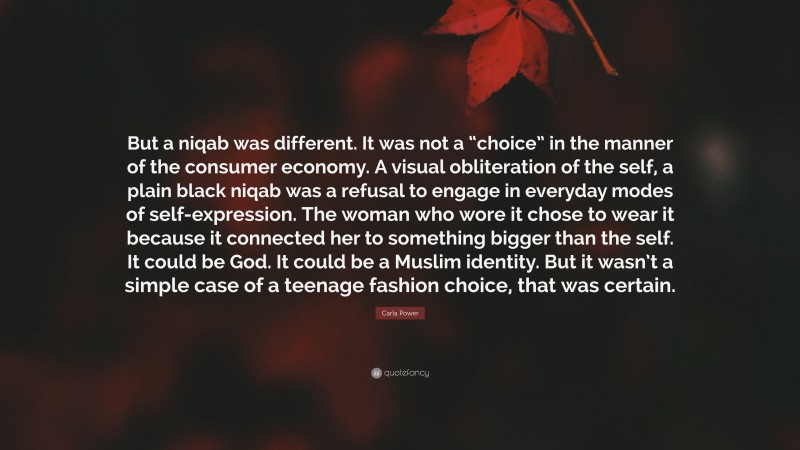 Carla Power Quote: “But a niqab was different. It was not a “choice” in the manner of the consumer economy. A visual obliteration of the self, a plain black niqab was a refusal to engage in everyday modes of self-expression. The woman who wore it chose to wear it because it connected her to something bigger than the self. It could be God. It could be a Muslim identity. But it wasn’t a simple case of a teenage fashion choice, that was certain.”