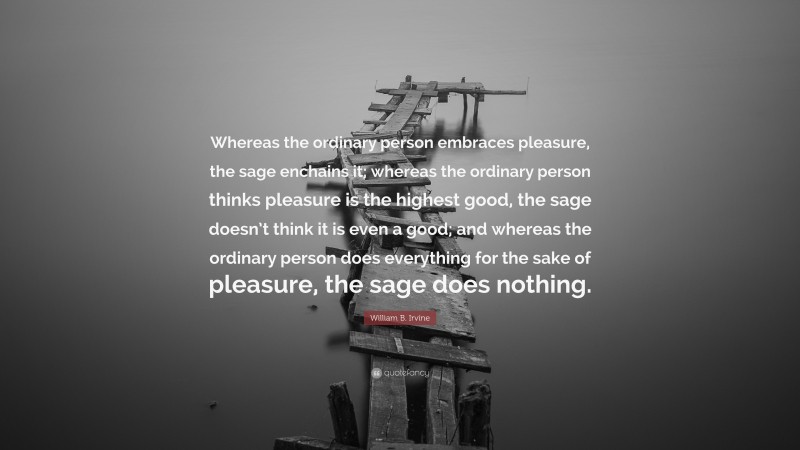 William B. Irvine Quote: “Whereas the ordinary person embraces pleasure, the sage enchains it; whereas the ordinary person thinks pleasure is the highest good, the sage doesn’t think it is even a good; and whereas the ordinary person does everything for the sake of pleasure, the sage does nothing.”