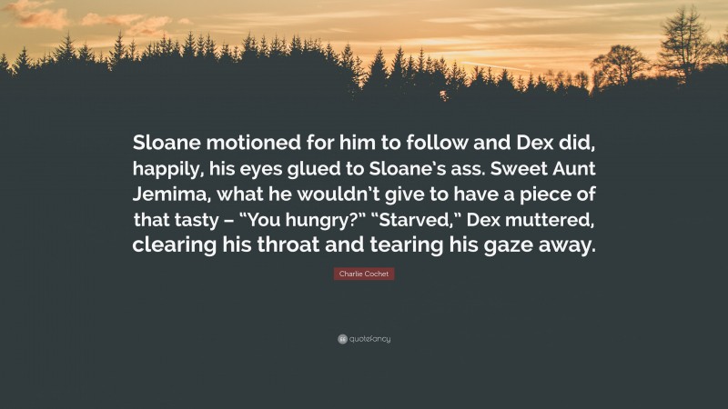 Charlie Cochet Quote: “Sloane motioned for him to follow and Dex did, happily, his eyes glued to Sloane’s ass. Sweet Aunt Jemima, what he wouldn’t give to have a piece of that tasty – “You hungry?” “Starved,” Dex muttered, clearing his throat and tearing his gaze away.”