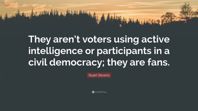 Stuart Stevens Quote: “They aren’t voters using active intelligence or participants in a civil democracy; they are fans.”