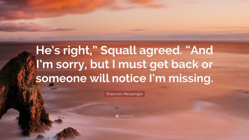 Shannon Messenger Quote: “He’s right,” Squall agreed. “And I’m sorry, but I must get back or someone will notice I’m missing.”