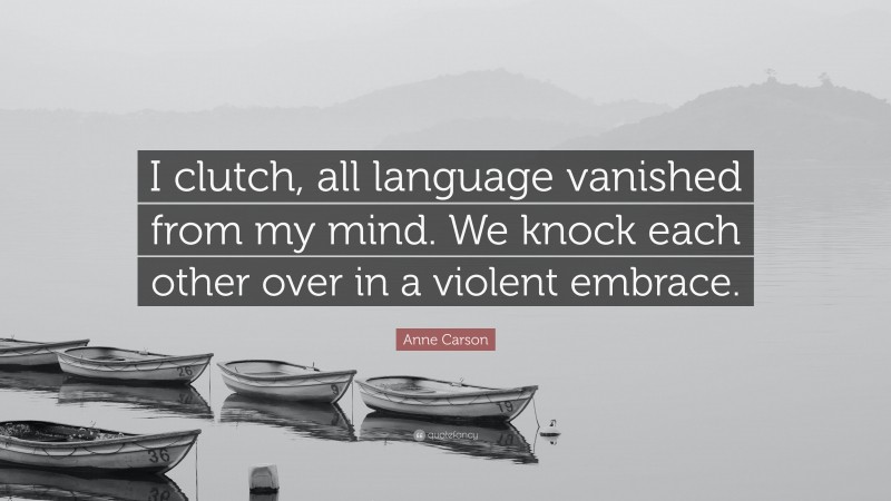 Anne Carson Quote: “I clutch, all language vanished from my mind. We knock each other over in a violent embrace.”