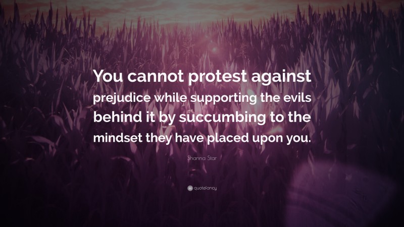 Shanna Star Quote: “You cannot protest against prejudice while supporting the evils behind it by succumbing to the mindset they have placed upon you.”