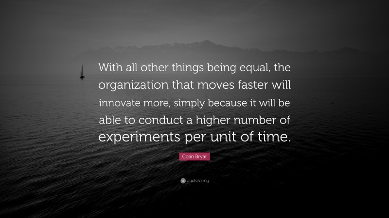 Colin Bryar Quote: “With all other things being equal, the organization that moves faster will innovate more, simply because it will be able to conduct a higher number of experiments per unit of time.”