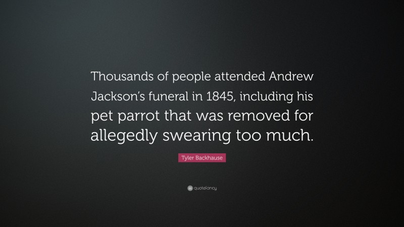 Tyler Backhause Quote: “Thousands of people attended Andrew Jackson’s funeral in 1845, including his pet parrot that was removed for allegedly swearing too much.”
