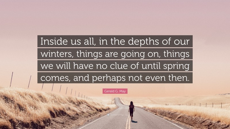 Gerald G. May Quote: “Inside us all, in the depths of our winters, things are going on, things we will have no clue of until spring comes, and perhaps not even then.”