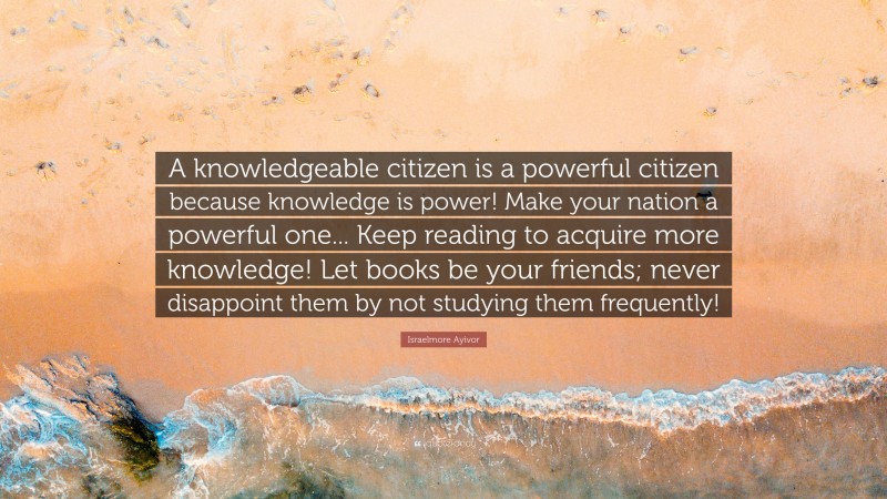 Israelmore Ayivor Quote: “A knowledgeable citizen is a powerful citizen because knowledge is power! Make your nation a powerful one... Keep reading to acquire more knowledge! Let books be your friends; never disappoint them by not studying them frequently!”