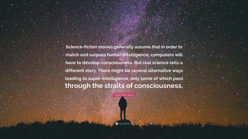 Yuval Noah Harari Quote: “Science-fiction movies generally assume that in order to match and surpass human intelligence, computers will have to develop consciousness. But real science tells a different story. There might be several alternative ways leading to super-intelligence, only some of which pass through the straits of consciousness.”