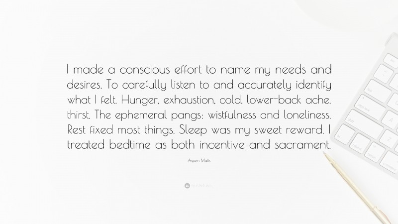 Aspen Matis Quote: “I made a conscious effort to name my needs and desires. To carefully listen to and accurately identify what I felt. Hunger, exhaustion, cold, lower-back ache, thirst. The ephemeral pangs: wistfulness and loneliness. Rest fixed most things. Sleep was my sweet reward. I treated bedtime as both incentive and sacrament.”