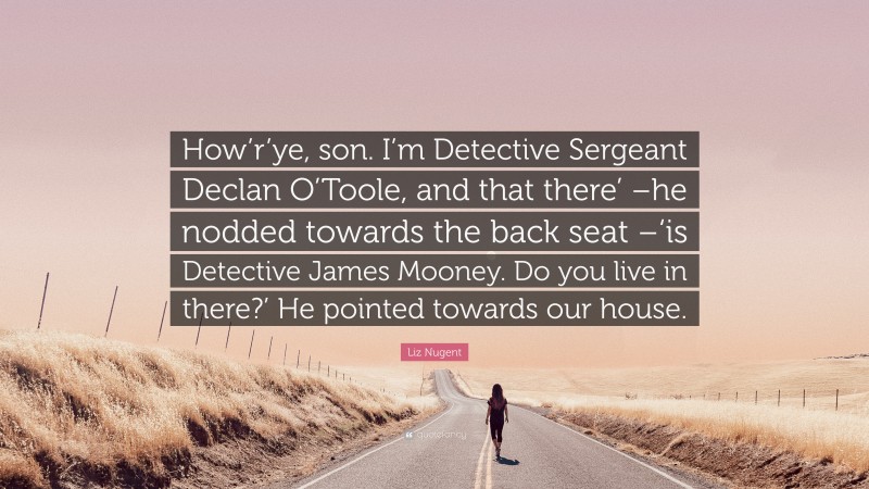 Liz Nugent Quote: “How’r’ye, son. I’m Detective Sergeant Declan O’Toole, and that there’ –he nodded towards the back seat –‘is Detective James Mooney. Do you live in there?’ He pointed towards our house.”