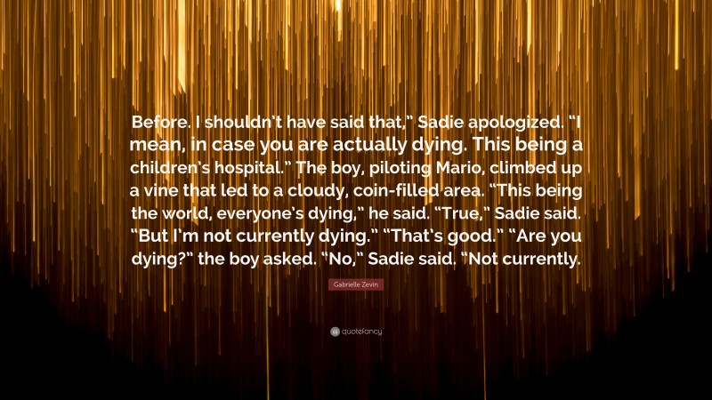 Gabrielle Zevin Quote: “Before. I shouldn’t have said that,” Sadie apologized. “I mean, in case you are actually dying. This being a children’s hospital.” The boy, piloting Mario, climbed up a vine that led to a cloudy, coin-filled area. “This being the world, everyone’s dying,” he said. “True,” Sadie said. “But I’m not currently dying.” “That’s good.” “Are you dying?” the boy asked. “No,” Sadie said. “Not currently.”
