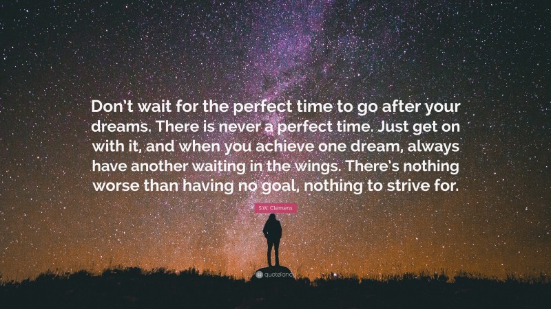 S.W. Clemens Quote: “Don’t wait for the perfect time to go after your dreams. There is never a perfect time. Just get on with it, and when you achieve one dream, always have another waiting in the wings. There’s nothing worse than having no goal, nothing to strive for.”