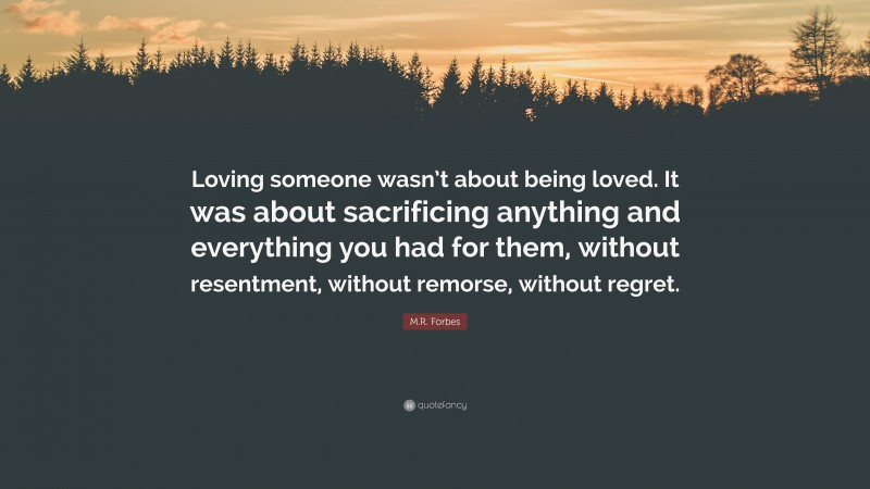 M.R. Forbes Quote: “Loving someone wasn’t about being loved. It was about sacrificing anything and everything you had for them, without resentment, without remorse, without regret.”