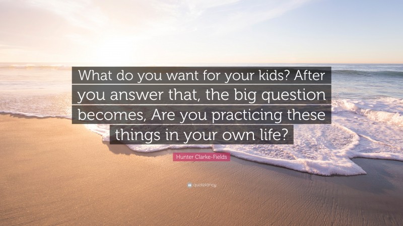 Hunter Clarke-Fields Quote: “What do you want for your kids? After you answer that, the big question becomes, Are you practicing these things in your own life?”