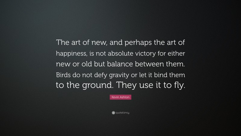 Kevin Ashton Quote: “The art of new, and perhaps the art of happiness, is not absolute victory for either new or old but balance between them. Birds do not defy gravity or let it bind them to the ground. They use it to fly.”