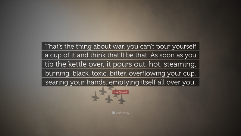 Jay Grewal Quote: “That’s the thing about war, you can’t pour yourself a cup of it and think that’ll be that. As soon as you tip the kettle over, it pours out, hot, steaming, burning, black, toxic, bitter, overflowing your cup, searing your hands, emptying itself all over you.”