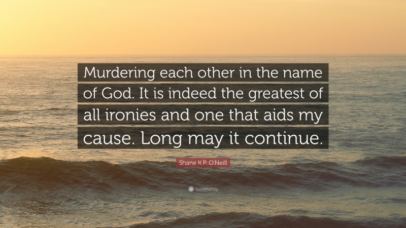 Shane K.P. O'Neill Quote: “Murdering each other in the name of God. It is indeed the greatest of all ironies and one that aids my cause. Long may it continue.”