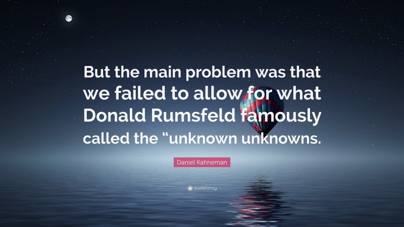 Daniel Kahneman Quote: “But the main problem was that we failed to allow for what Donald Rumsfeld famously called the “unknown unknowns.”