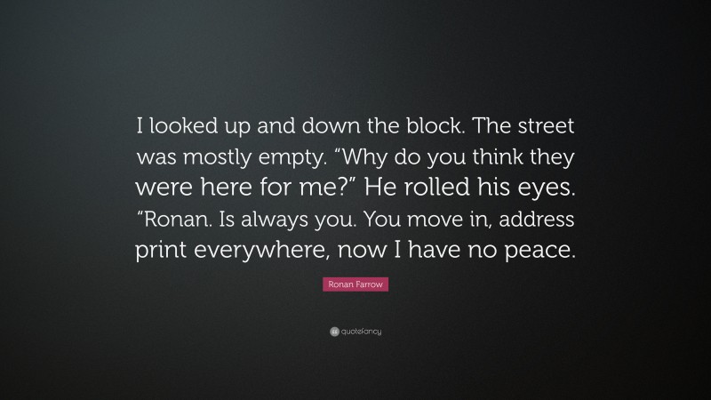 Ronan Farrow Quote: “I looked up and down the block. The street was mostly empty. “Why do you think they were here for me?” He rolled his eyes. “Ronan. Is always you. You move in, address print everywhere, now I have no peace.”