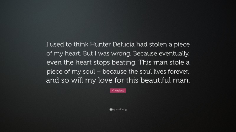 Vi Keeland Quote: “I used to think Hunter Delucia had stolen a piece of my heart. But I was wrong. Because eventually, even the heart stops beating. This man stole a piece of my soul – because the soul lives forever, and so will my love for this beautiful man.”