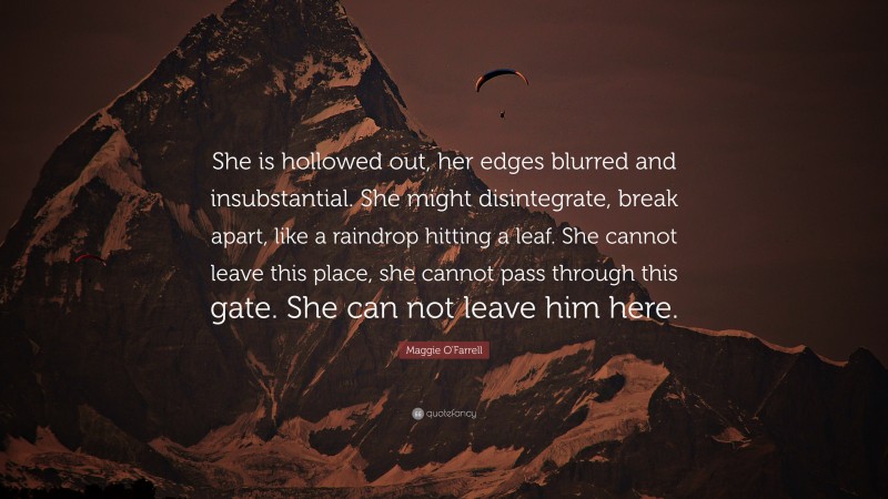 Maggie O'Farrell Quote: “She is hollowed out, her edges blurred and insubstantial. She might disintegrate, break apart, like a raindrop hitting a leaf. She cannot leave this place, she cannot pass through this gate. She can not leave him here.”