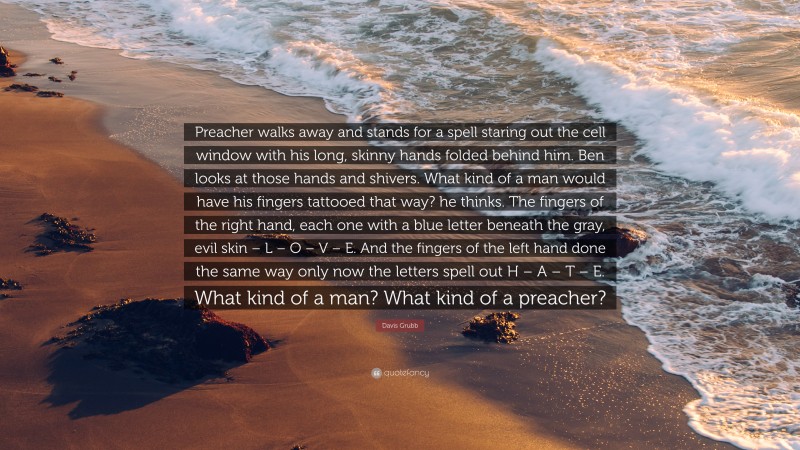 Davis Grubb Quote: “Preacher walks away and stands for a spell staring out the cell window with his long, skinny hands folded behind him. Ben looks at those hands and shivers. What kind of a man would have his fingers tattooed that way? he thinks. The fingers of the right hand, each one with a blue letter beneath the gray, evil skin – L – O – V – E. And the fingers of the left hand done the same way only now the letters spell out H – A – T – E. What kind of a man? What kind of a preacher?”