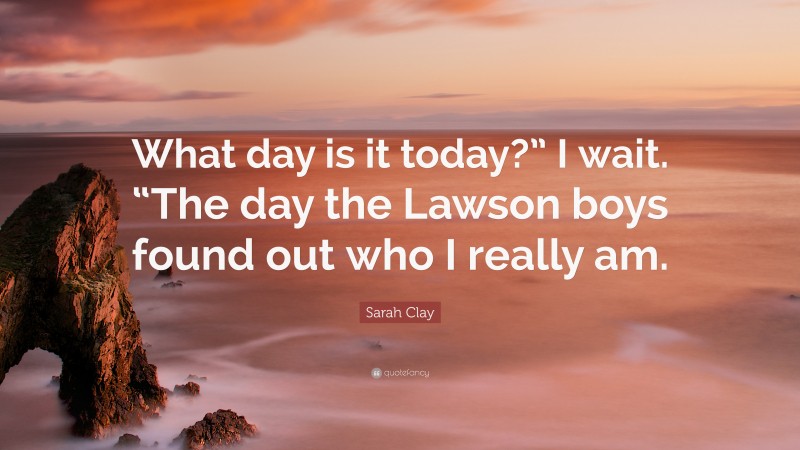 Sarah Clay Quote: “What day is it today?” I wait. “The day the Lawson boys found out who I really am.”