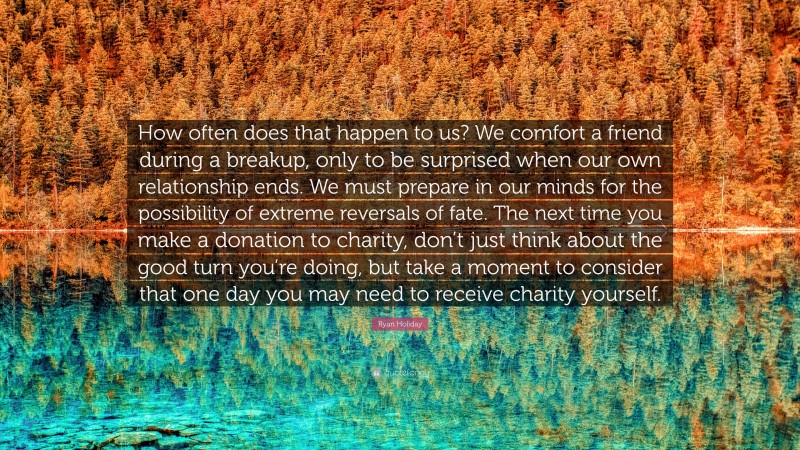 Ryan Holiday Quote: “How often does that happen to us? We comfort a friend during a breakup, only to be surprised when our own relationship ends. We must prepare in our minds for the possibility of extreme reversals of fate. The next time you make a donation to charity, don’t just think about the good turn you’re doing, but take a moment to consider that one day you may need to receive charity yourself.”