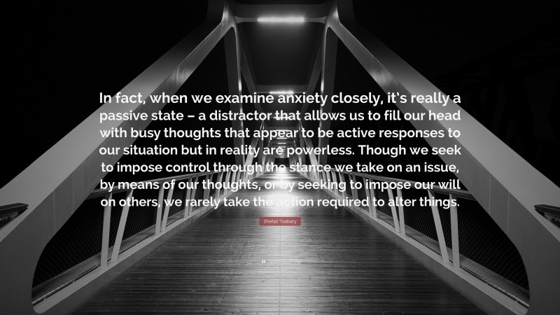 Shefali Tsabary Quote: “In fact, when we examine anxiety closely, it’s really a passive state – a distractor that allows us to fill our head with busy thoughts that appear to be active responses to our situation but in reality are powerless. Though we seek to impose control through the stance we take on an issue, by means of our thoughts, or by seeking to impose our will on others, we rarely take the action required to alter things.”