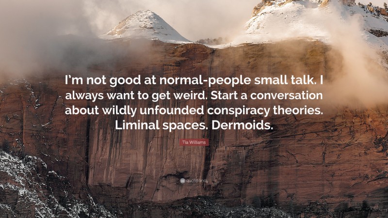 Tia Williams Quote: “I’m not good at normal-people small talk. I always want to get weird. Start a conversation about wildly unfounded conspiracy theories. Liminal spaces. Dermoids.”