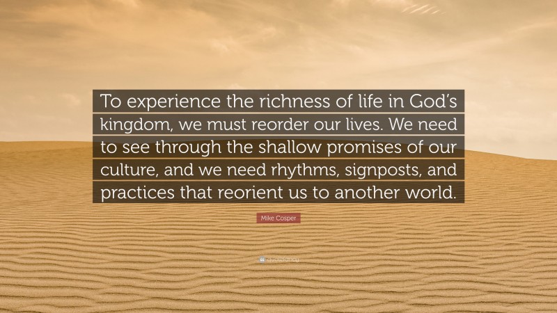 Mike Cosper Quote: “To experience the richness of life in God’s kingdom, we must reorder our lives. We need to see through the shallow promises of our culture, and we need rhythms, signposts, and practices that reorient us to another world.”