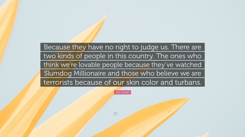 M.K. Schiller Quote: “Because they have no right to judge us. There are two kinds of people in this country. The ones who think we’re lovable people because they’ve watched Slumdog Millionaire and those who believe we are terrorists because of our skin color and turbans.”