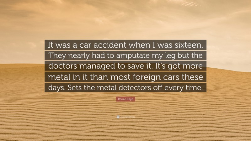 Renae Kaye Quote: “It was a car accident when I was sixteen. They nearly had to amputate my leg but the doctors managed to save it. It’s got more metal in it than most foreign cars these days. Sets the metal detectors off every time.”