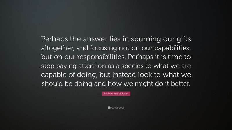 Brennan Lee Mulligan Quote: “Perhaps the answer lies in spurning our gifts altogether, and focusing not on our capabilities, but on our responsibilities. Perhaps it is time to stop paying attention as a species to what we are capable of doing, but instead look to what we should be doing and how we might do it better.”