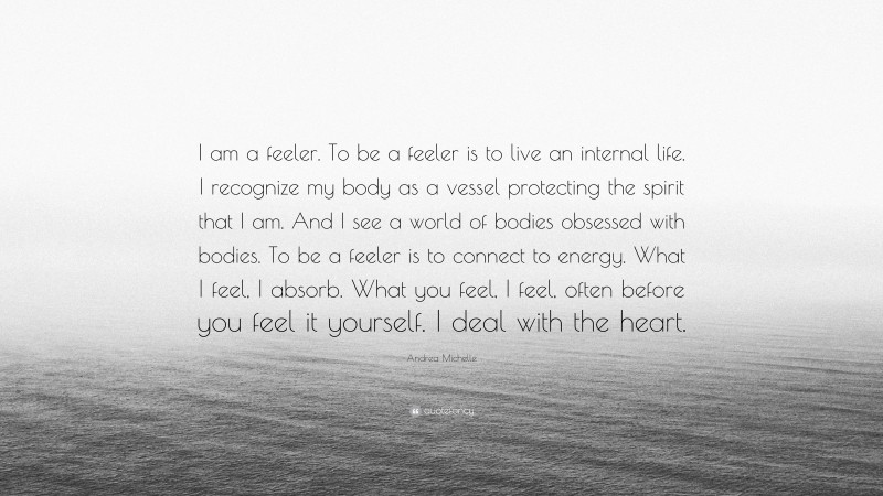 Andrea Michelle Quote: “I am a feeler. To be a feeler is to live an internal life. I recognize my body as a vessel protecting the spirit that I am. And I see a world of bodies obsessed with bodies. To be a feeler is to connect to energy. What I feel, I absorb. What you feel, I feel, often before you feel it yourself. I deal with the heart.”