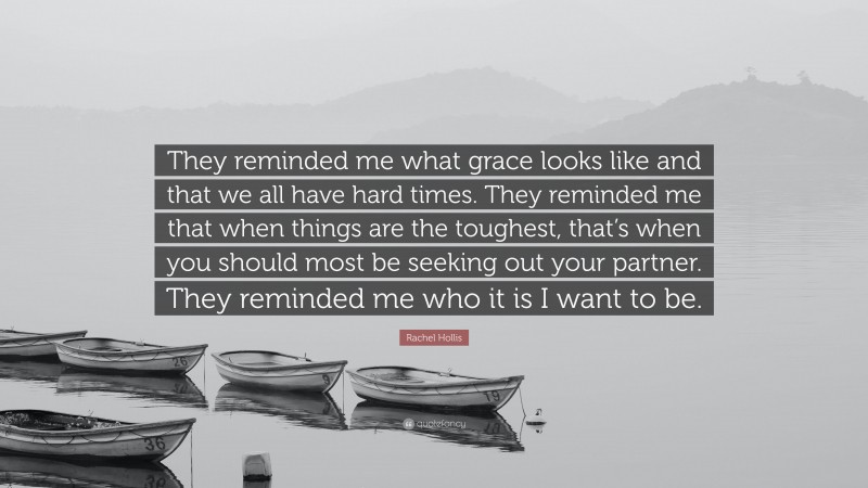 Rachel Hollis Quote: “They reminded me what grace looks like and that we all have hard times. They reminded me that when things are the toughest, that’s when you should most be seeking out your partner. They reminded me who it is I want to be.”