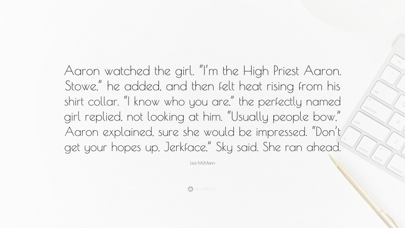 Lisa McMann Quote: “Aaron watched the girl. “I’m the High Priest Aaron. Stowe,” he added, and then felt heat rising from his shirt collar. “I know who you are,” the perfectly named girl replied, not looking at him. “Usually people bow,” Aaron explained, sure she would be impressed. “Don’t get your hopes up, Jerkface,” Sky said. She ran ahead.”