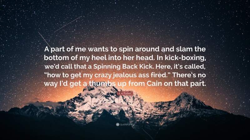 K.A. Tucker Quote: “A part of me wants to spin around and slam the bottom of my heel into her head. In kick-boxing, we’d call that a Spinning Back Kick. Here, it’s called, “how to get my crazy jealous ass fired.” There’s no way I’d get a thumbs up from Cain on that part.”